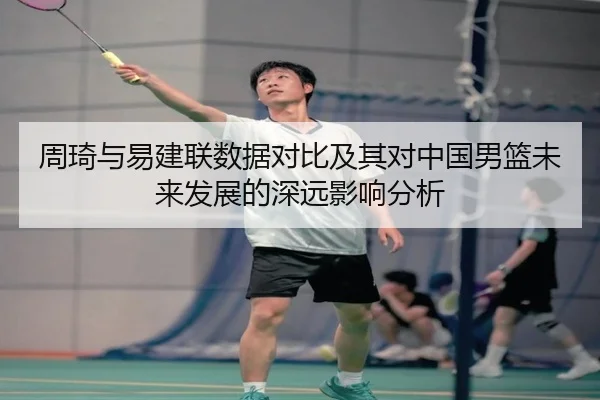 周琦与易建联数据对比及其对中国男篮未来发展的深远影响分析