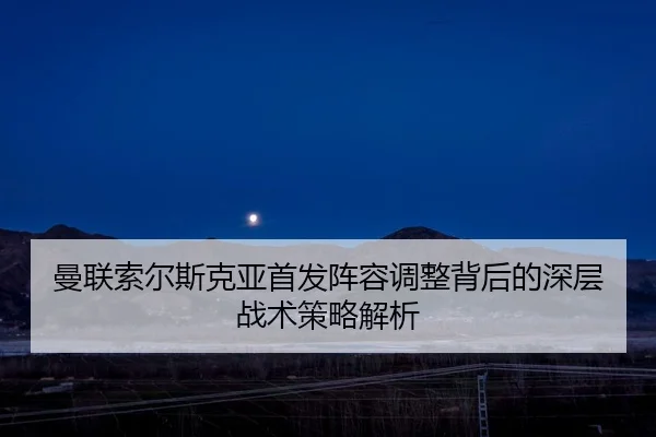 曼联索尔斯克亚首发阵容调整背后的深层战术策略解析